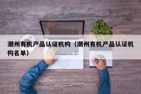 潮州有机产品认证机构（潮州有机产品认证机构名单）