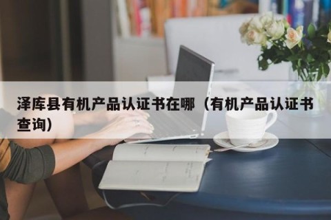 泽库县有机产品认证书在哪（有机产品认证书查询）