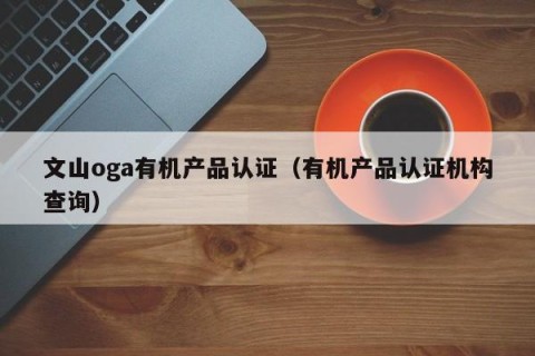 文山oga有机产品认证（有机产品认证机构查询）