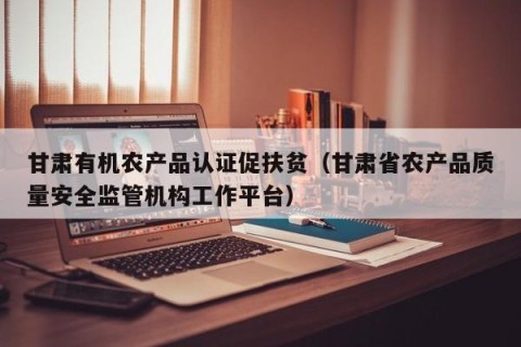 甘肃有机农产品认证促扶贫（甘肃省农产品质量安全监管机构工作平台）