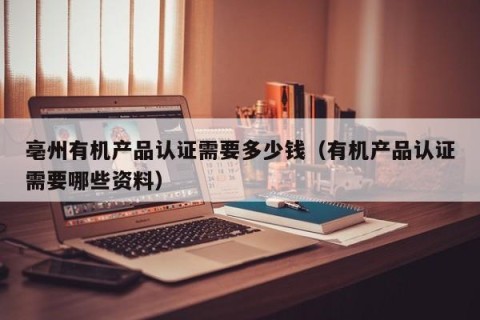 亳州有机产品认证需要多少钱（有机产品认证需要哪些资料）