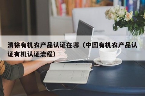 清徐有机农产品认证在哪（中国有机农产品认证有机认证流程）