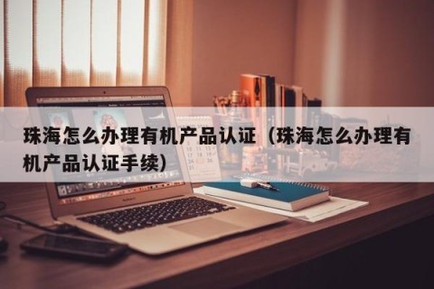 珠海怎么办理有机产品认证（珠海怎么办理有机产品认证手续）
