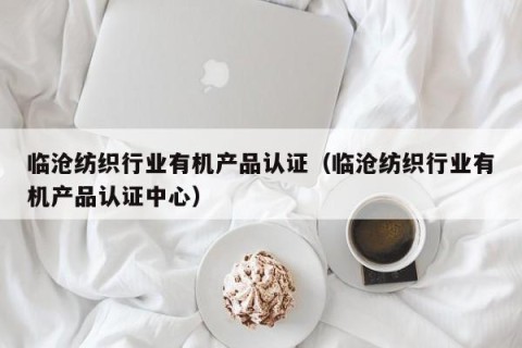 临沧纺织行业有机产品认证（临沧纺织行业有机产品认证中心）