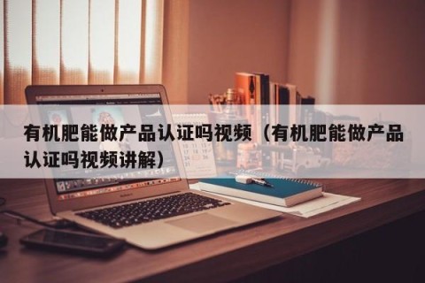 有机肥能做产品认证吗视频（有机肥能做产品认证吗视频讲解）