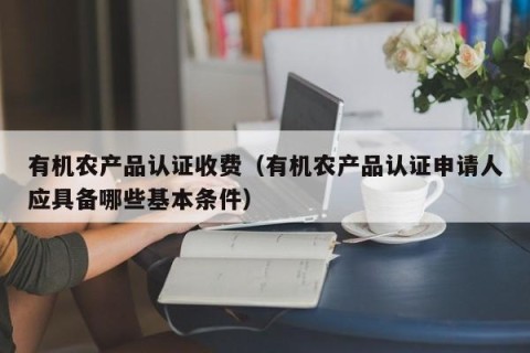 有机农产品认证收费（有机农产品认证申请人应具备哪些基本条件）