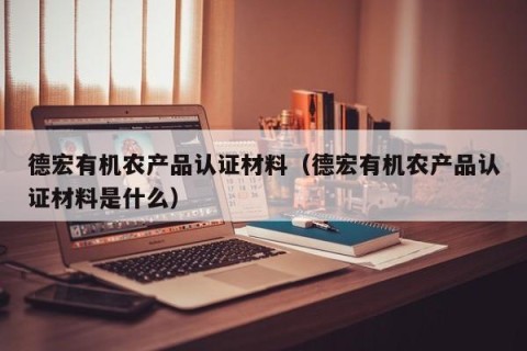 德宏有机农产品认证材料（德宏有机农产品认证材料是什么）