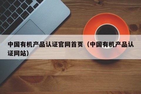 中国有机产品认证官网首页（中国有机产品认证网站）