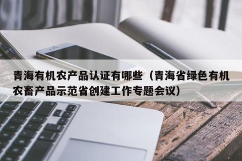 青海有机农产品认证有哪些（青海省绿色有机农畜产品示范省创建工作专题会议）