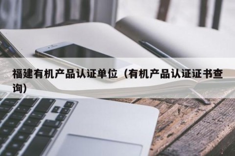 福建有机产品认证单位（有机产品认证证书查询）