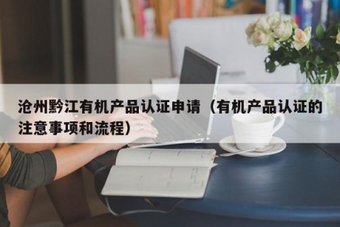 沧州黔江有机产品认证申请（有机产品认证的注意事项和流程）