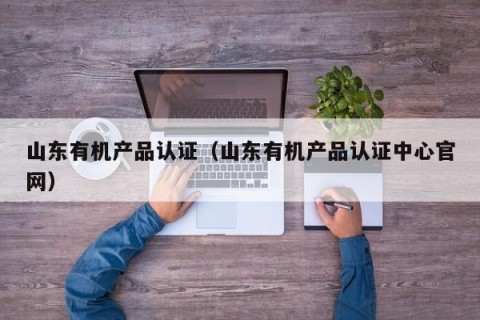 山东有机产品认证（山东有机产品认证中心官网）