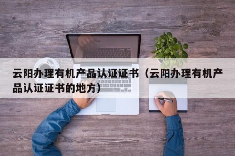 云阳办理有机产品认证证书（云阳办理有机产品认证证书的地方）