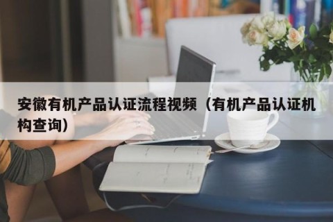 安徽有机产品认证流程视频（有机产品认证机构查询）