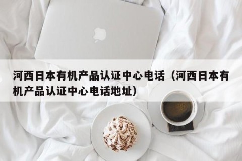 河西日本有机产品认证中心电话（河西日本有机产品认证中心电话地址）