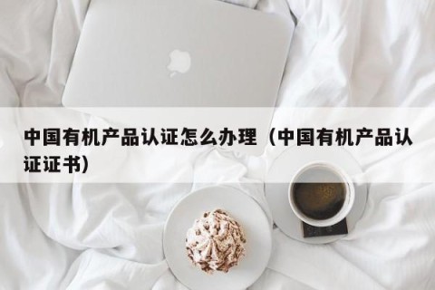 中国有机产品认证怎么办理（中国有机产品认证证书）