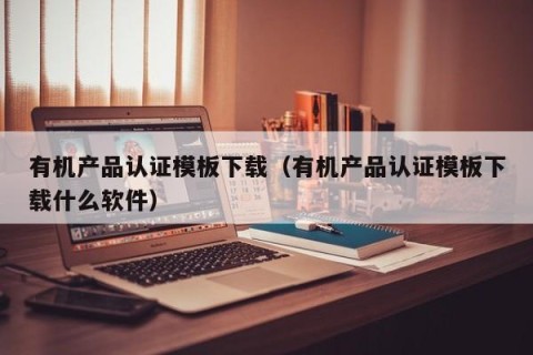 有机产品认证模板下载（有机产品认证模板下载什么软件）