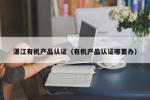湛江有机产品认证（有机产品认证哪里办）
