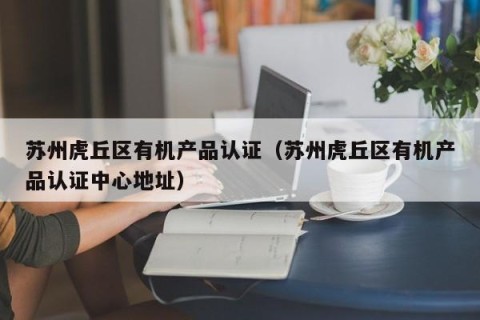 苏州虎丘区有机产品认证（苏州虎丘区有机产品认证中心地址）