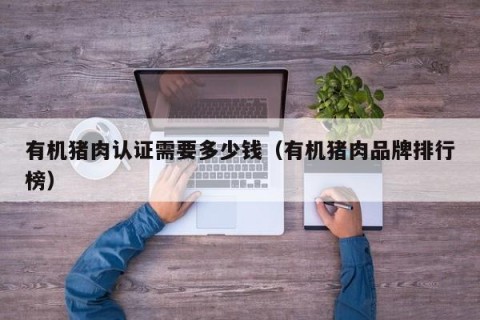 有机猪肉认证需要多少钱（有机猪肉品牌排行榜）