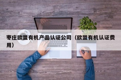 枣庄欧盟有机产品认证公司（欧盟有机认证费用）