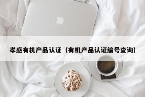 孝感有机产品认证（有机产品认证编号查询）