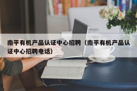 南平有机产品认证中心招聘（南平有机产品认证中心招聘电话）