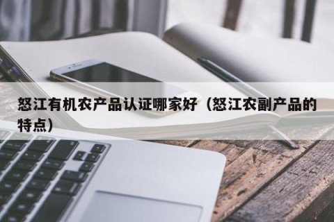 怒江有机农产品认证哪家好（怒江农副产品的特点）