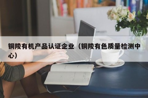 铜陵有机产品认证企业（铜陵有色质量检测中心）