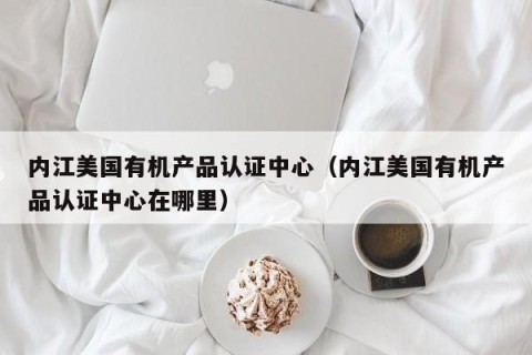 内江美国有机产品认证中心（内江美国有机产品认证中心在哪里）