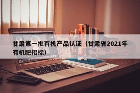 甘肃第一批有机产品认证（甘肃省2021年有机肥招标）