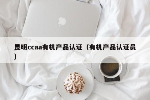 昆明ccaa有机产品认证（有机产品认证员）