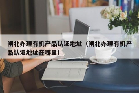 闸北办理有机产品认证地址（闸北办理有机产品认证地址在哪里）