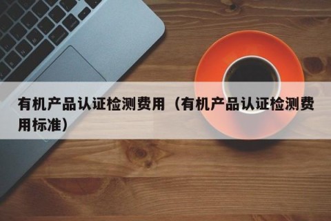 有机产品认证检测费用（有机产品认证检测费用标准）