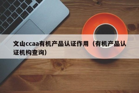文山ccaa有机产品认证作用（有机产品认证机构查询）