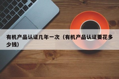 有机产品认证几年一次（有机产品认证要花多少钱）