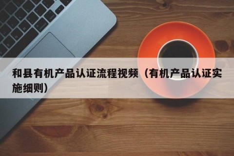和县有机产品认证流程视频（有机产品认证实施细则）