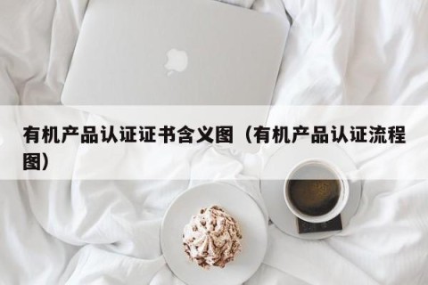 有机产品认证证书含义图（有机产品认证流程图）
