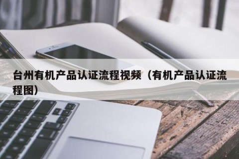 台州有机产品认证流程视频（有机产品认证流程图）