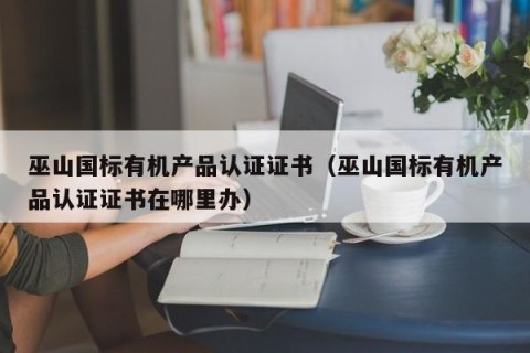 巫山国标有机产品认证证书（巫山国标有机产品认证证书在哪里办）