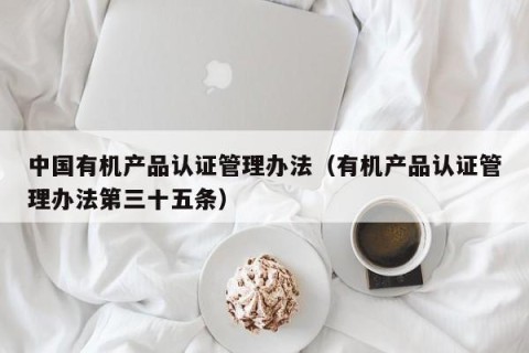 中国有机产品认证管理办法（有机产品认证管理办法第三十五条）