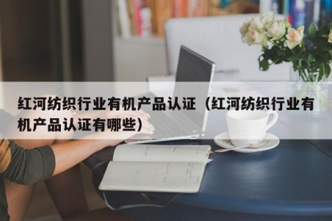 红河纺织行业有机产品认证（红河纺织行业有机产品认证有哪些）