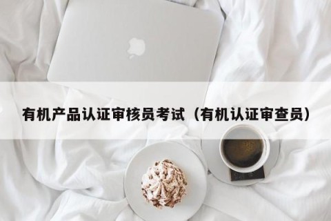 有机产品认证审核员考试（有机认证审查员）