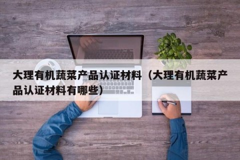 大理有机蔬菜产品认证材料（大理有机蔬菜产品认证材料有哪些）