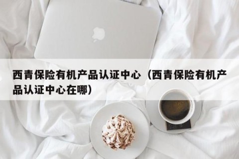 西青保险有机产品认证中心（西青保险有机产品认证中心在哪）