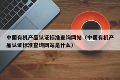 中国有机产品认证标准查询网站（中国有机产品认证标准查询网站是什么）