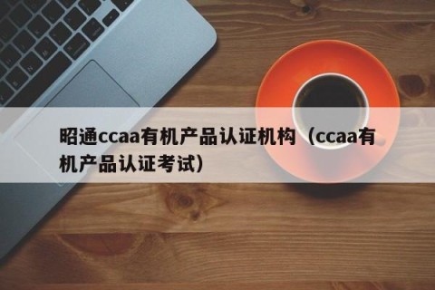 昭通ccaa有机产品认证机构（ccaa有机产品认证考试）