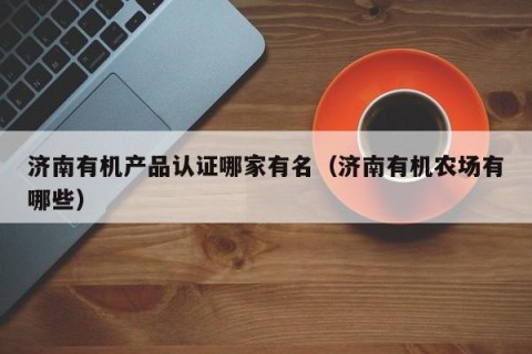 济南有机产品认证哪家有名（济南有机农场有哪些）
