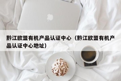 黔江欧盟有机产品认证中心（黔江欧盟有机产品认证中心地址）