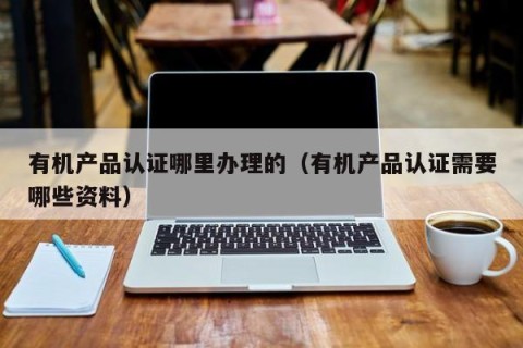 有机产品认证哪里办理的（有机产品认证需要哪些资料）